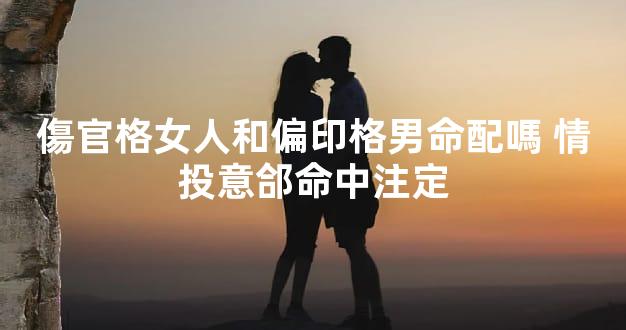 傷官格女人和偏印格男命配嗎 情投意郃命中注定